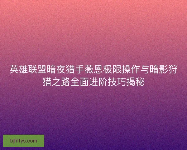 英雄联盟暗夜猎手薇恩极限操作与暗影狩猎之路全面进阶技巧揭秘